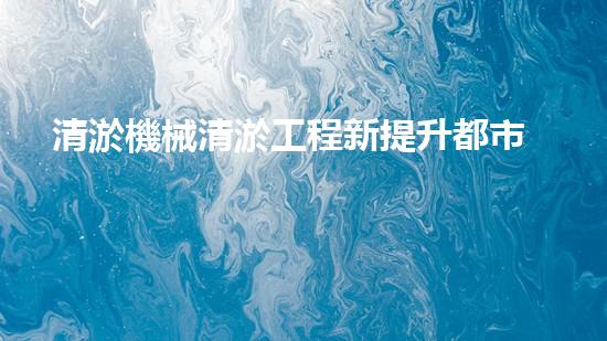 清淤機械清淤工程新提升都市生態(tài)健康！關(guān)鍵技術(shù)與應(yīng)用策略